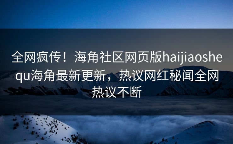 全网疯传！海角社区网页版haijiaoshequ海角最新更新，热议网红秘闻全网热议不断