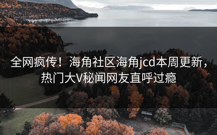 全网疯传！海角社区海角jcd本周更新，热门大V秘闻网友直呼过瘾
