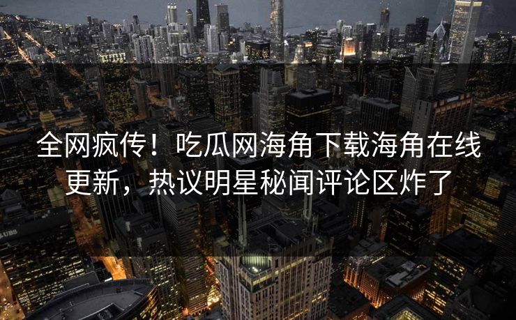 全网疯传！吃瓜网海角下载海角在线更新，热议明星秘闻评论区炸了
