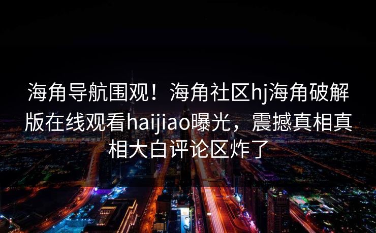 海角导航围观！海角社区hj海角破解版在线观看haijiao曝光，震撼真相真相大白评论区炸了