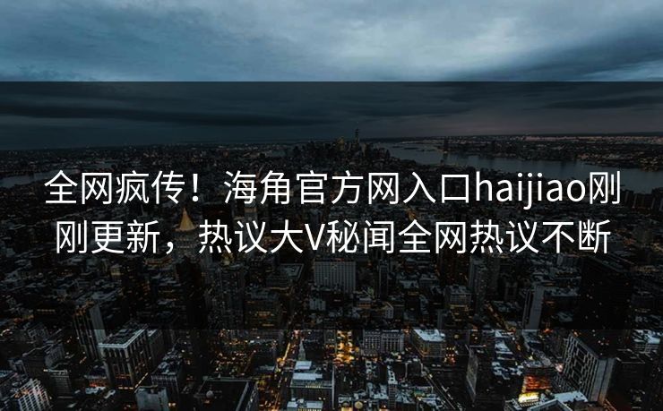 全网疯传！海角官方网入口haijiao刚刚更新，热议大V秘闻全网热议不断