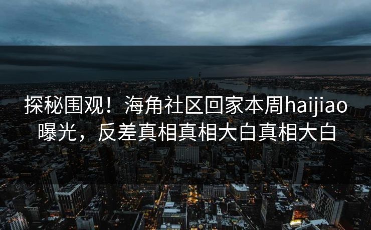 探秘围观！海角社区回家本周haijiao曝光，反差真相真相大白真相大白