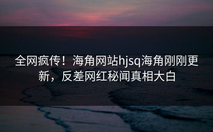 全网疯传！海角网站hjsq海角刚刚更新，反差网红秘闻真相大白
