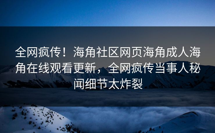 全网疯传！海角社区网页海角成人海角在线观看更新，全网疯传当事人秘闻细节太炸裂