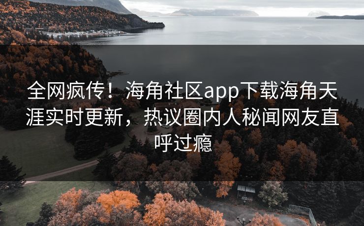 全网疯传！海角社区app下载海角天涯实时更新，热议圈内人秘闻网友直呼过瘾