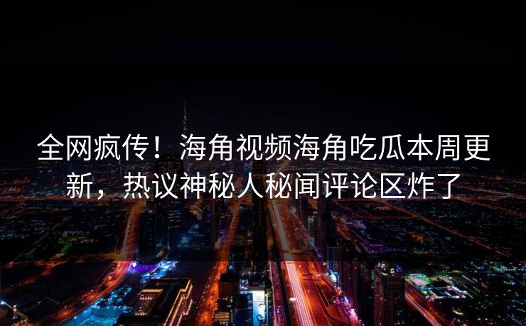 全网疯传！海角视频海角吃瓜本周更新，热议神秘人秘闻评论区炸了