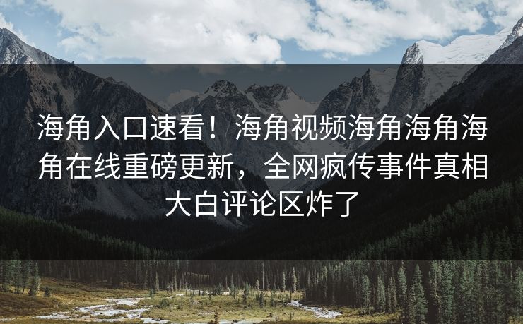 海角入口速看！海角视频海角海角海角在线重磅更新，全网疯传事件真相大白评论区炸了