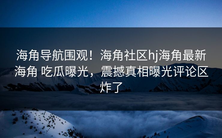 海角导航围观！海角社区hj海角最新海角 吃瓜曝光，震撼真相曝光评论区炸了