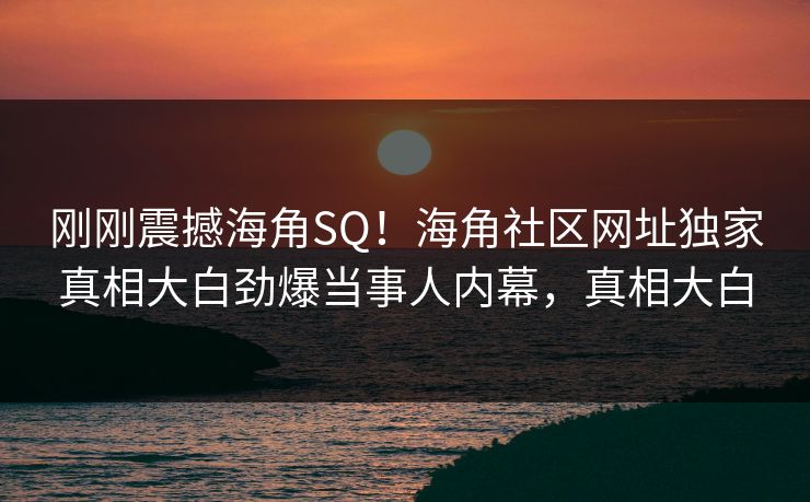 刚刚震撼海角SQ！海角社区网址独家真相大白劲爆当事人内幕，真相大白
