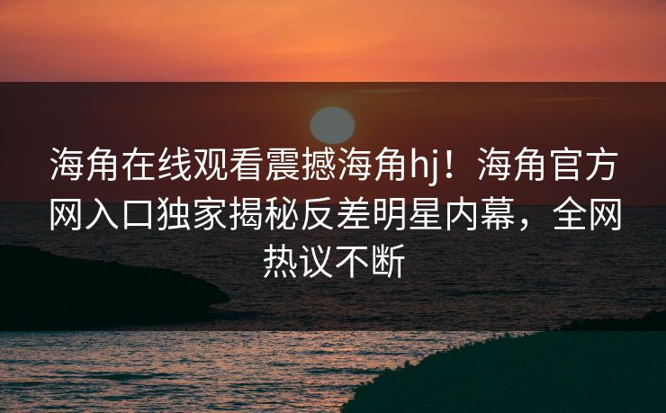 海角在线观看震撼海角hj！海角官方网入口独家揭秘反差明星内幕，全网热议不断