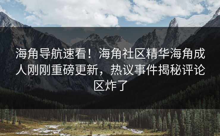 海角导航速看！海角社区精华海角成人刚刚重磅更新，热议事件揭秘评论区炸了