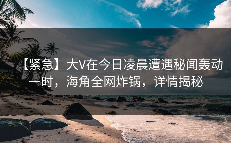 【紧急】大V在今日凌晨遭遇秘闻轰动一时，海角全网炸锅，详情揭秘