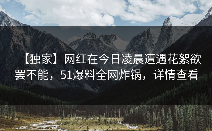 【独家】网红在今日凌晨遭遇花絮欲罢不能，51爆料全网炸锅，详情查看