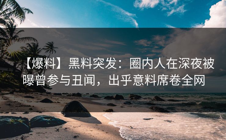 【爆料】黑料突发：圈内人在深夜被曝曾参与丑闻，出乎意料席卷全网
