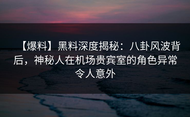 【爆料】黑料深度揭秘：八卦风波背后，神秘人在机场贵宾室的角色异常令人意外