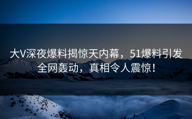 大V深夜爆料揭惊天内幕，51爆料引发全网轰动，真相令人震惊！