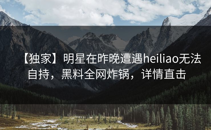 【独家】明星在昨晚遭遇heiliao无法自持，黑料全网炸锅，详情直击