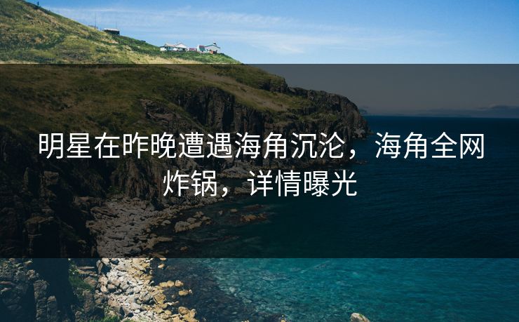 明星在昨晚遭遇海角沉沦，海角全网炸锅，详情曝光