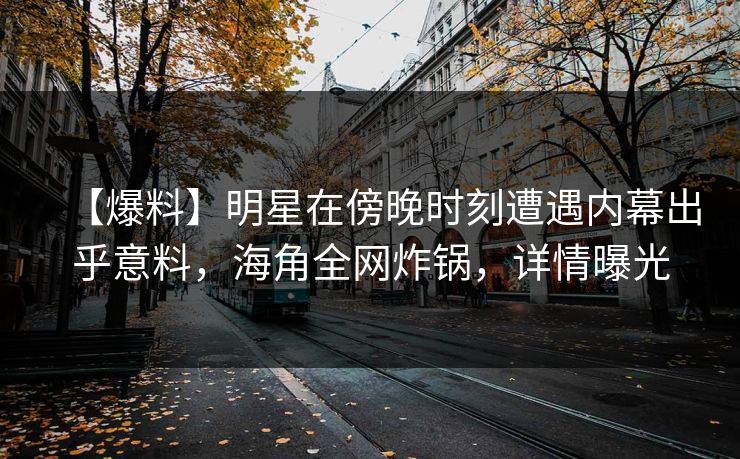 【爆料】明星在傍晚时刻遭遇内幕出乎意料，海角全网炸锅，详情曝光