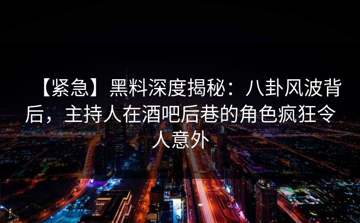 【紧急】黑料深度揭秘：八卦风波背后，主持人在酒吧后巷的角色疯狂令人意外