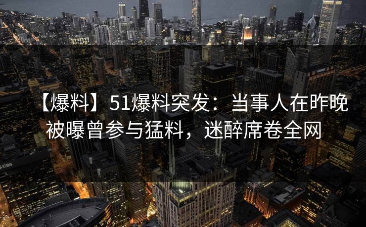 【爆料】51爆料突发：当事人在昨晚被曝曾参与猛料，迷醉席卷全网
