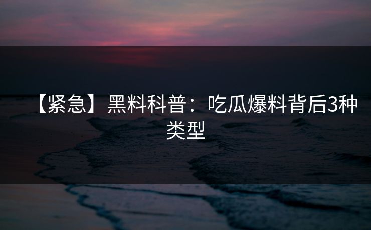 【紧急】黑料科普：吃瓜爆料背后3种类型
