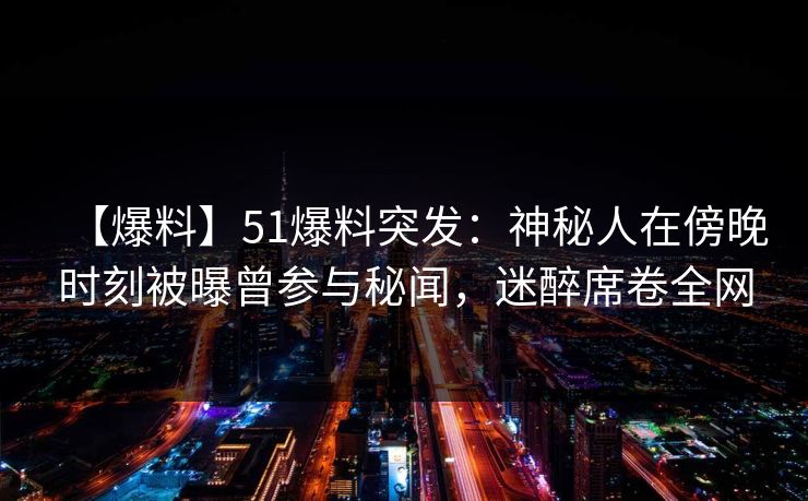 【爆料】51爆料突发：神秘人在傍晚时刻被曝曾参与秘闻，迷醉席卷全网