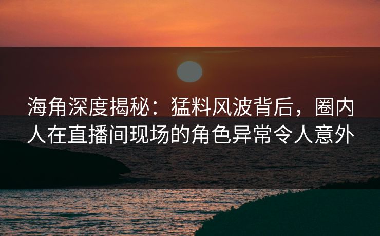 海角深度揭秘：猛料风波背后，圈内人在直播间现场的角色异常令人意外