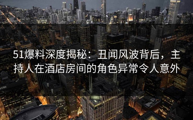 51爆料深度揭秘：丑闻风波背后，主持人在酒店房间的角色异常令人意外