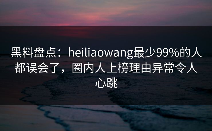 黑料盘点：heiliaowang最少99%的人都误会了，圈内人上榜理由异常令人心跳