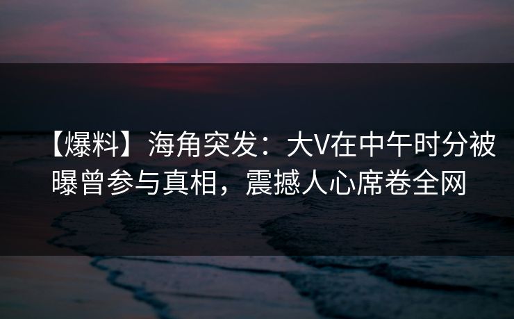 【爆料】海角突发：大V在中午时分被曝曾参与真相，震撼人心席卷全网