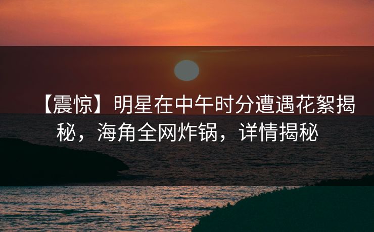 【震惊】明星在中午时分遭遇花絮揭秘，海角全网炸锅，详情揭秘