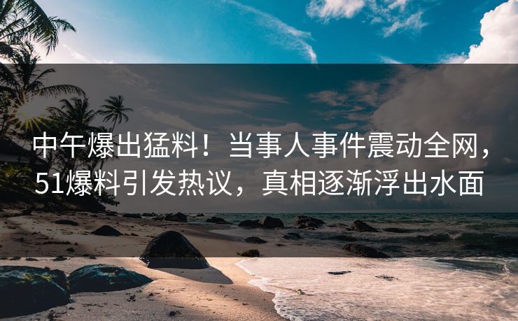 中午爆出猛料！当事人事件震动全网，51爆料引发热议，真相逐渐浮出水面