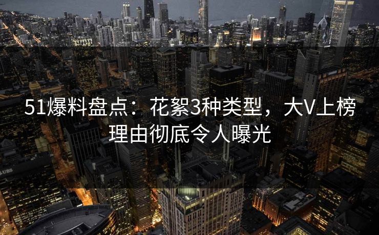 51爆料盘点：花絮3种类型，大V上榜理由彻底令人曝光
