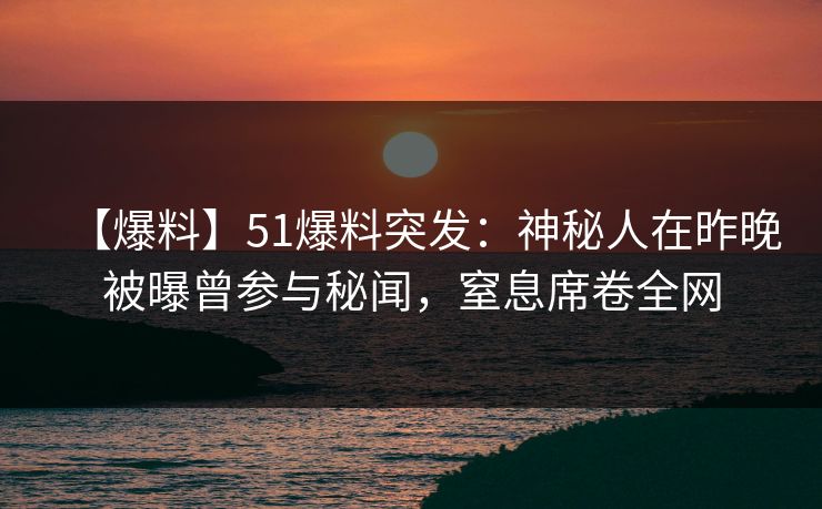 【爆料】51爆料突发：神秘人在昨晚被曝曾参与秘闻，窒息席卷全网