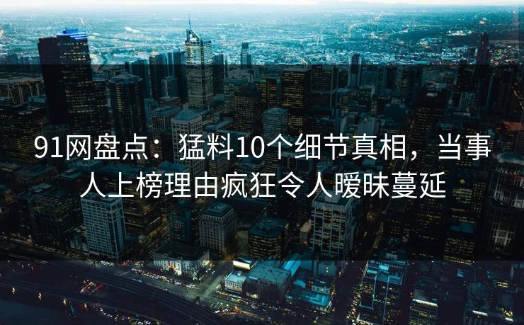 91网盘点：猛料10个细节真相，当事人上榜理由疯狂令人暧昧蔓延