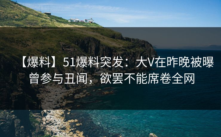 【爆料】51爆料突发：大V在昨晚被曝曾参与丑闻，欲罢不能席卷全网
