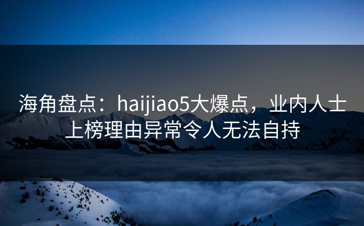 海角盘点：haijiao5大爆点，业内人士上榜理由异常令人无法自持