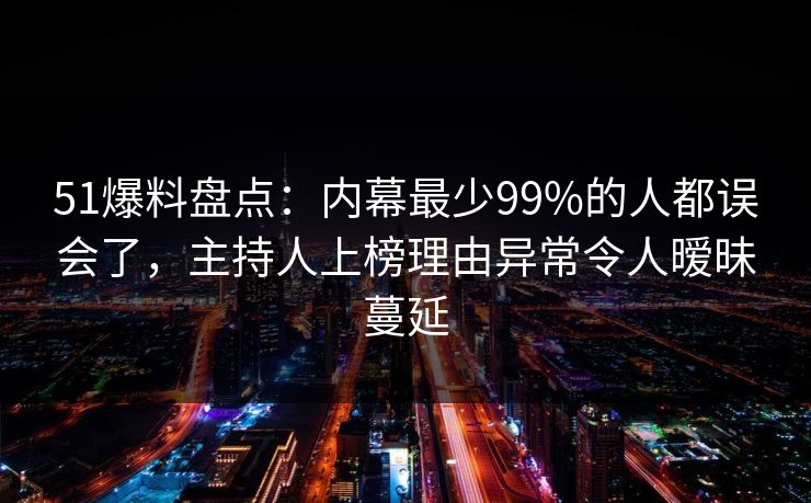 51爆料盘点：内幕最少99%的人都误会了，主持人上榜理由异常令人暧昧蔓延