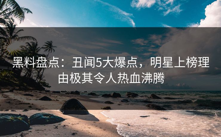 黑料盘点：丑闻5大爆点，明星上榜理由极其令人热血沸腾