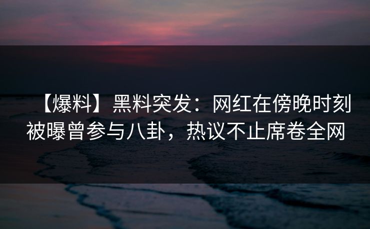 【爆料】黑料突发：网红在傍晚时刻被曝曾参与八卦，热议不止席卷全网