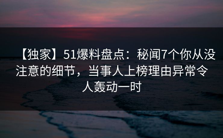 【独家】51爆料盘点：秘闻7个你从没注意的细节，当事人上榜理由异常令人轰动一时