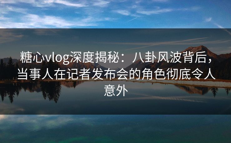 糖心vlog深度揭秘：八卦风波背后，当事人在记者发布会的角色彻底令人意外