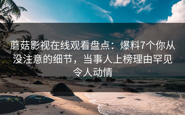蘑菇影视在线观看盘点：爆料7个你从没注意的细节，当事人上榜理由罕见令人动情