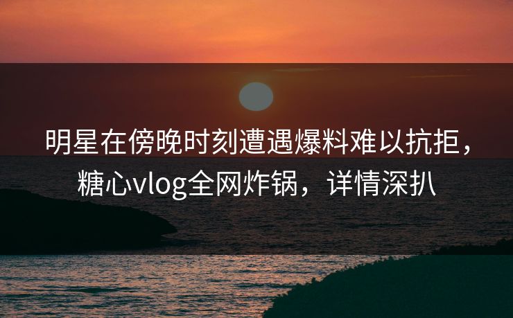 明星在傍晚时刻遭遇爆料难以抗拒，糖心vlog全网炸锅，详情深扒