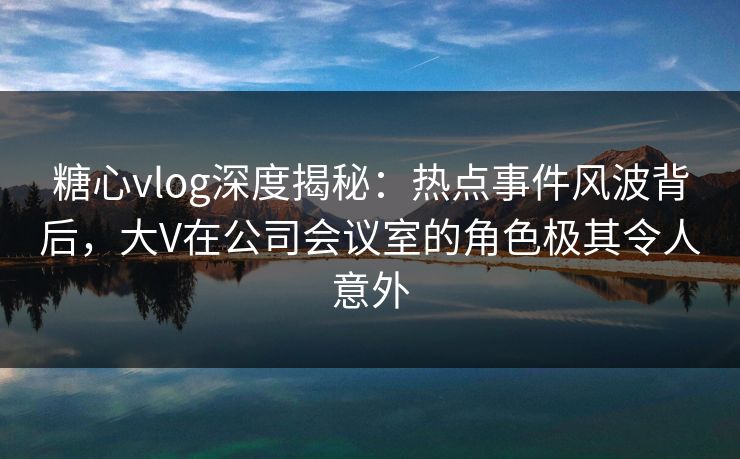 糖心vlog深度揭秘：热点事件风波背后，大V在公司会议室的角色极其令人意外