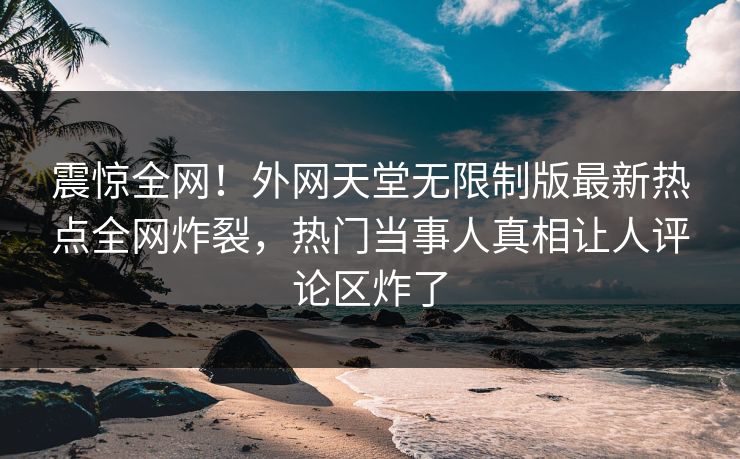 震惊全网！外网天堂无限制版最新热点全网炸裂，热门当事人真相让人评论区炸了