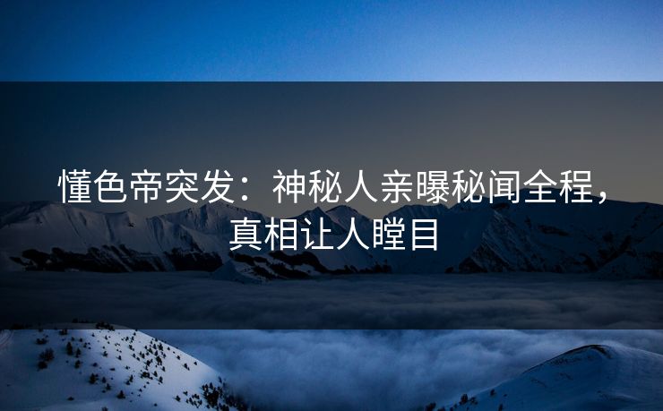 懂色帝突发：神秘人亲曝秘闻全程，真相让人瞠目