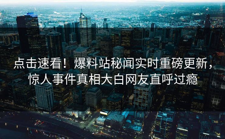 点击速看！爆料站秘闻实时重磅更新，惊人事件真相大白网友直呼过瘾