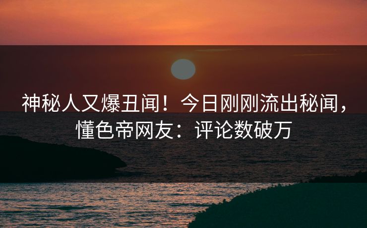 神秘人又爆丑闻！今日刚刚流出秘闻，懂色帝网友：评论数破万